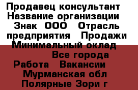 Продавец-консультант › Название организации ­ Знак, ООО › Отрасль предприятия ­ Продажи › Минимальный оклад ­ 15 000 - Все города Работа » Вакансии   . Мурманская обл.,Полярные Зори г.